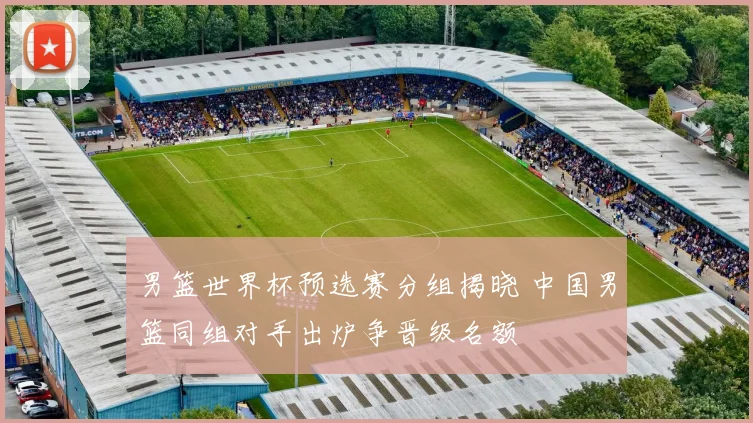 男篮世界杯预选赛分组揭晓 中国男篮同组对手出炉争晋级名额