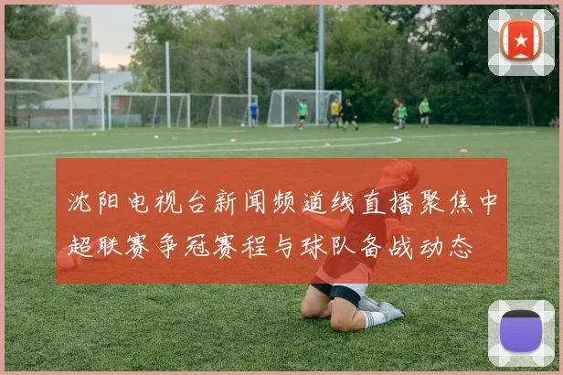 沈阳电视台新闻频道线直播聚焦中超联赛争冠赛程与球队备战动态