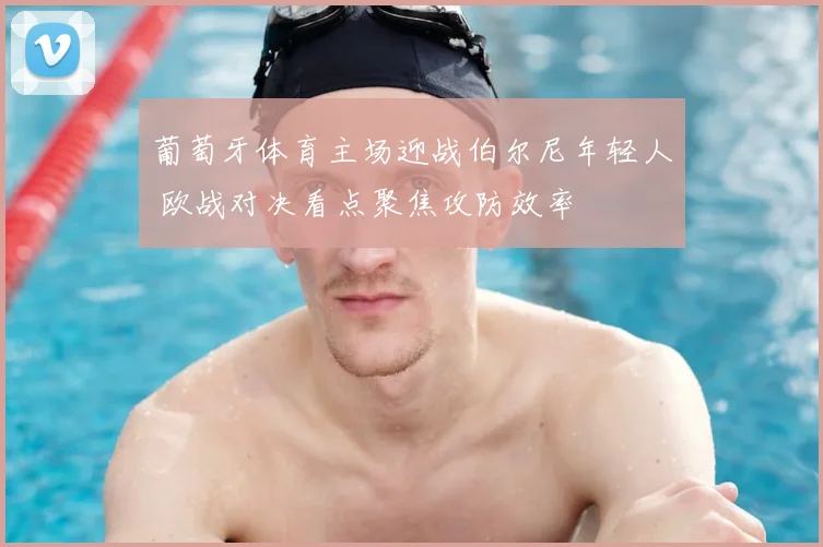 葡萄牙体育主场迎战伯尔尼年轻人 欧战对决看点聚焦攻防效率