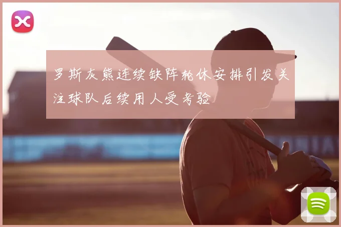 罗斯灰熊连续缺阵轮休安排引发关注球队后续用人受考验