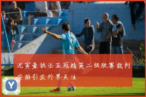 沈寅豪执法亚冠精英二级联赛裁判安排引发外界关注