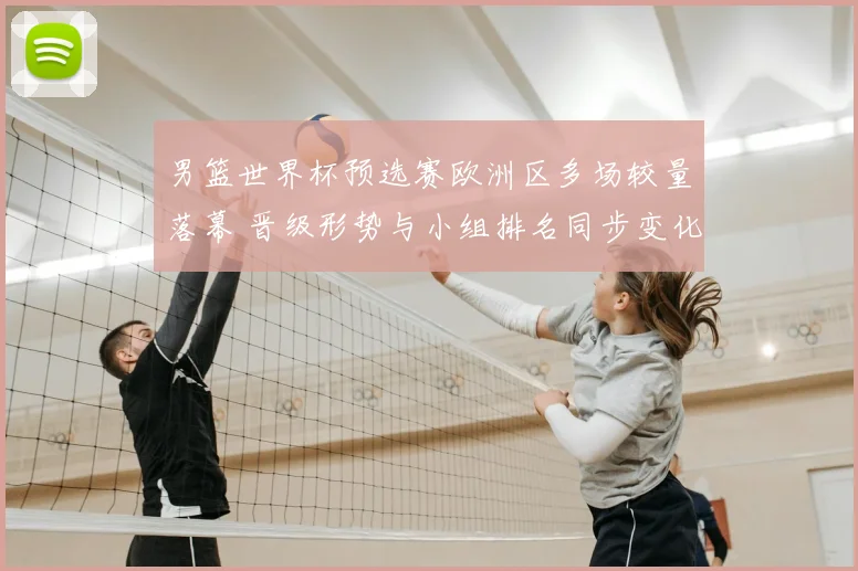 男篮世界杯预选赛欧洲区多场较量落幕 晋级形势与小组排名同步变化