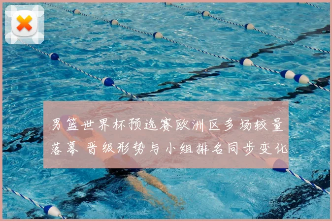 男篮世界杯预选赛欧洲区多场较量落幕 晋级形势与小组排名同步变化