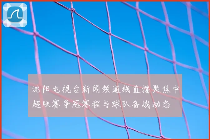 沈阳电视台新闻频道线直播聚焦中超联赛争冠赛程与球队备战动态