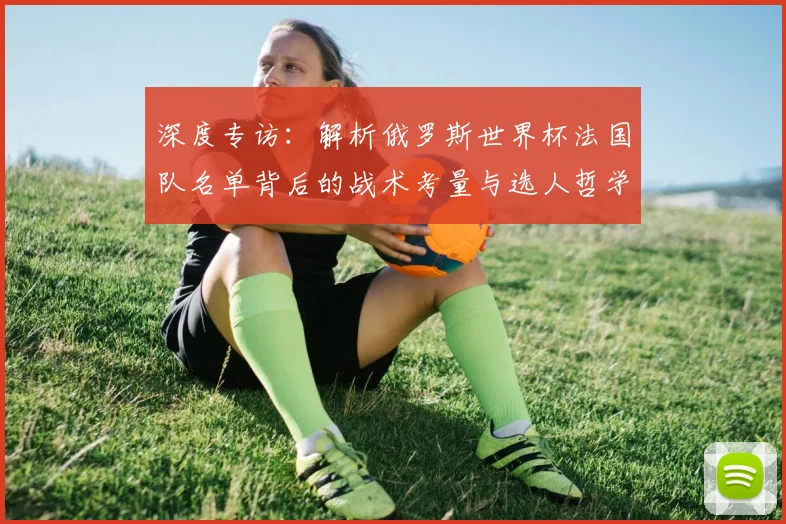 深度专访：解析俄罗斯世界杯法国队名单背后的战术考量与选人哲学