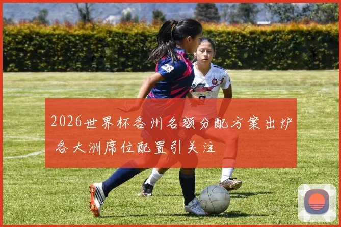2026世界杯各州名额分配方案出炉 各大洲席位配置引关注