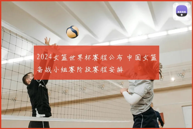 2024女篮世界杯赛程公布 中国女篮备战小组赛阶段赛程安排