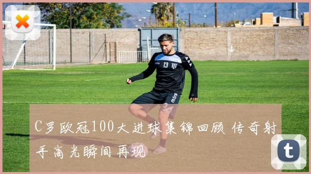 C罗欧冠100大进球集锦回顾 传奇射手高光瞬间再现