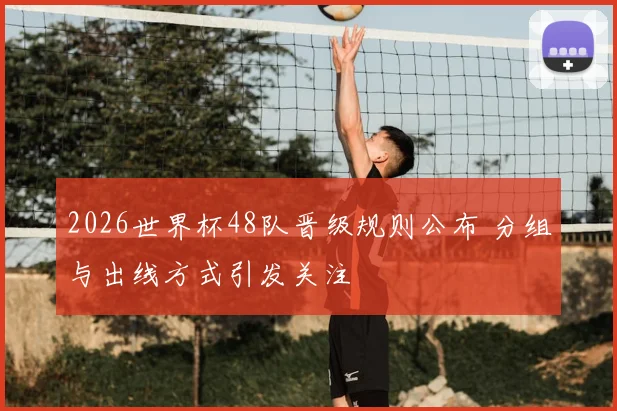 2026世界杯48队晋级规则公布 分组与出线方式引发关注
