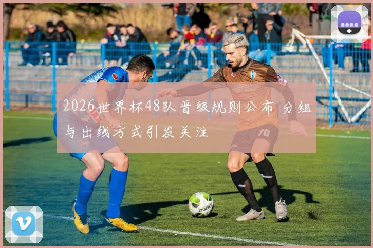 2026世界杯48队晋级规则公布 分组与出线方式引发关注